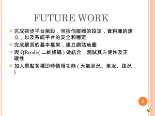 FUTURE WORK 完成初步平台架設，包括伺服器的設定，資料庫的建立，以及系統平台的安全和穩定 完成網頁的基本框架，建立網站地圖 與 QRcode( 二維條碼 ) 做結合，測試其方便性及正確性 加入景點各種即時情報功能 ( 天氣狀況、車況、路況 ) 
