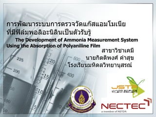 การพัฒนาระบบการตรวจวัดแก๊สแอมโมเนีย ที่มีฟิล์มพอลิอะนิลินเป็นตัวรับรู้   The Development of Ammonia Measurement System Using the Absorption of Polyaniline Film สาขาวิชาเคมี นายกิตติพงศ์ คำสุข โรงเรียนมหิดลวิทยานุสรณ์   