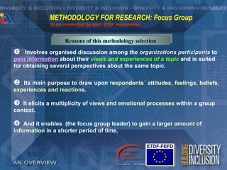 METHODOLOGY FOR RESEARCH: Focus Group
             To be conducted by each ETDF Association



                   Reasons of this methodology selection

    Involves organised discussion among the organizations participants to
gain information about their views and experiences of a topic and is suited
for obtaining several perspectives about the same topic.


  Its main purpose to draw upon respondents´ attitudes, feelings, beliefs,
experiences and reactions.

  It elicits a multiplicity of views and emotional processes within a group
context.

   And it enables (the focus group leader) to gain a larger amount of
information in a shorter period of time.
 