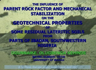 THE INFLUENCE OF PARENT ROCK FACTOR AND MECHANICAL STABILIZATION ON THE GEOTECHNICAL PROPERTIES OF SOME RESIDUAL LATERITIC SOILS FROM PARTS OF IBADAN, SOUTHWESTERN NIGERIA  OGUNNAIKE, OLUGBENGA KEHINDE MATRIC NUMBER- 116740 UNIVERSITY OF IBADAN B. Sc Thesis, final year project research work, April 2007 