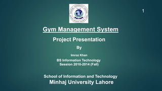 Gym Management System
Project Presentation
By
Imroz Khan
BS Information Technology
Session 2010-2014 (Fall)
School of Information and Technology
Minhaj University Lahore
1
 