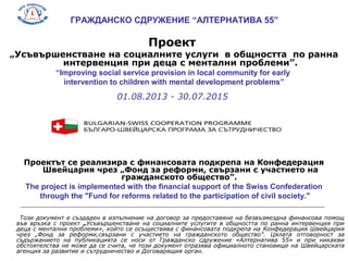 ГРАЖДАНСКО СДРУЖЕНИЕ “АЛТЕРНАТИВА 55”
Проект
„Усъвършенстване на социалните услуги в общността по ранна
интервенция при деца с ментални проблеми”.
“Improving social service provision in local community for early
intervention to children with mental development problems”
01.08.2013 - 30.07.2015
Проектът се реализира с финансовата подкрепа на Конфедерация
Швейцария чрез „Фонд за реформи, свързани с участието на
гражданското общество”.
The project is implemented with the financial support of the Swiss Confederation
through the "Fund for reforms related to the participation of civil society."
Този документ е създаден в изпълнение на договор за предоставяне на безвъзмездна финансова помощ
във връзка с проект „Усъвършенстване на социалните услугите в общността по ранна интервенция при
деца с ментални проблеми», който се осъществява с финансовата подкрепа на Конфедерация Швейцария
чрез „Фонд за реформи,свързани с участието на гражданското общество”. Цялата отговорност за
съдържанието на публикацията се носи от Гражданско сдружение «Алтернатива 55» и при никакви
обстоятелства не може да се счита, че този документ отразява официалното становище на Швейцарската
агенция за развитие и сътрудничество и Договарящия орган.
 