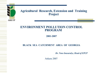 Agricultural Research, Extension and Training 
Project 
ENVIRONMENT POLLUTION CONTROL 
PROGRAM 
2001-2007 
BLACK SEA CATCHMENT AREA OF GEORGIA 
Dr. Nıno Inasarıdze, Head of EPCP 
Ankara 2007 
 