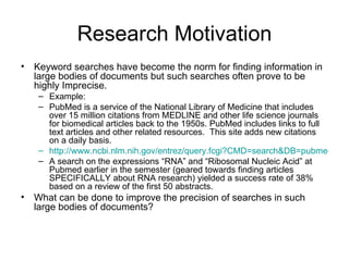 Research Motivation Keyword searches have become the norm for finding information in large bodies of documents but such searches often prove to be highly Imprecise.  Example:  PubMed is a service of the National Library of Medicine that includes over 15 million citations from MEDLINE and other life science journals for biomedical articles back to the 1950s. PubMed includes links to full text articles and other related resources.  This site adds new citations on a daily basis. http://www.ncbi.nlm.nih.gov/entrez/query.fcgi?CMD=search&DB=pubmed&term=mRNA A search on the expressions “RNA” and “Ribosomal Nucleic Acid” at Pubmed earlier in the semester (geared towards finding articles SPECIFICALLY about RNA research) yielded a success rate of 38% based on a review of the first 50 abstracts.  What can be done to improve the precision of searches in such large bodies of documents? 