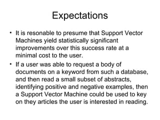 Expectations It is resonable to presume that Support Vector Machines yield statistically significant improvements over this success rate at a minimal cost to the user. If a user was able to request a body of documents on a keyword from such a database, and then read a small subset of abstracts, identifying positive and negative examples, then a Support Vector Machine could be used to key on they articles the user is interested in reading. 