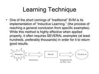 Learning Technique One of the short comings of “traditional” SVM is its implementation of “Inductive Learning.” (the process of reaching a general conclusion from specific examples).  While this method is highly effective when applied properly, it often requires SEVERAL examples (at least hundreds, preferably thousands) in order for it to return good results.  