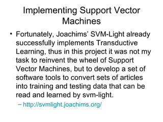 Implementing Support Vector Machines Fortunately, Joachims’ SVM-Light already successfully implements Transductive Learning, thus in this project it was not my task to reinvent the wheel of Support Vector Machines, but to develop a set of software tools to convert sets of articles into training and testing data that can be read and learned by svm-light. http:// svmlight.joachims.org / 