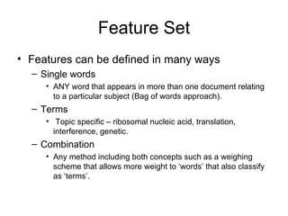 Feature Set Features can be defined in many ways Single words  ANY word that appears in more than one document relating to a particular subject (Bag of words approach). Terms Topic specific – ribosomal nucleic acid, translation, interference, genetic. Combination Any method including both concepts such as a weighing scheme that allows more weight to ‘words’ that also classify  as ‘terms’. 