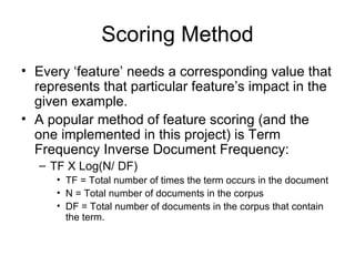 Scoring Method Every ‘feature’ needs a corresponding value that represents that particular feature’s impact in the given example. A popular method of feature scoring (and the one implemented in this project) is  Term Frequency Inverse Document Frequency: TF X Log(N/ DF) TF = Total number of times the term occurs in the document N = Total number of documents in the corpus DF = Total number of documents in the corpus that contain the term. 