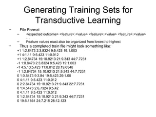 Generating Training Sets for Transductive Learning File Format <expected outcome> <feature>:<value> <feature>:<value> <feature>:<value> … Feature values must also be organized from lowest to highest Thus a completed train file might look something like: +1 1:2.8473 2:3.8324 9:5.423 19:1.003 +1 4:1.11 9:5.423 11:0.012 +1 1:2.84734 15:10.9213 21:9.343 44:7.7231 -1 1:8.8473 2:3.8324 9:5.423 19:1.003 -1 4:5.13:5.423 11:0.012 28:19.6548 -1 1:2.84734 15:10.9213 21:9.343 44:7.7231  0 1:0.8473 9:3.84 19:5.423 29:1.00 0 4:1.11 9:5.423 11:0.012 0 2:2.84734 15:10.9213 21:9.343 22:7.7231  0 1:4.5473 2:6.7324 9:5.42 0 4:1.11 9:5.423 11:0.012 0 1:2.84734 15:10.9213 21:9.343 44:7.7231 0 19:5.1864 24:7.215 28:12.123 