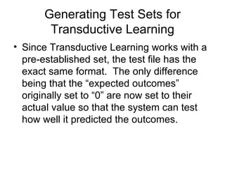 Generating Test Sets for Transductive Learning Since Transductive Learning works with a pre-established set, the test file has the exact same format.  The only difference being that the “expected outcomes”  originally set to “0” are now set to their actual value so that the system can test how well it predicted the outcomes. 