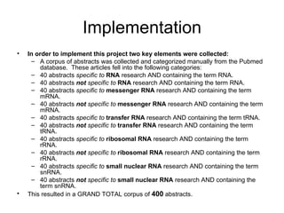 Implementation In order to implement this project two key elements were collected: A corpus of abstracts was collected and categorized manually from the Pubmed database.  These articles fell into the following categories: 40 abstracts  specific to   RNA  research AND containing the term RNA. 40 abstracts  not  specific to   RNA  research AND containing the term RNA. 40 abstracts  specific to   messenger RNA  research AND containing the term mRNA. 40 abstracts  not  specific to   messenger RNA  research AND containing the term mRNA. 40 abstracts  specific to   transfer RNA  research AND containing the term tRNA. 40 abstracts  not  specific to   transfer RNA  research AND containing the term tRNA. 40 abstracts  specific to   ribosomal RNA  research AND containing the term rRNA. 40 abstracts  not  specific to   ribosomal RNA  research AND containing the term rRNA. 40 abstracts  specific to   small nuclear RNA  research AND containing the term snRNA. 40 abstracts  not  specific to   small nuclear RNA  research AND containing the term snRNA. This resulted in a GRAND TOTAL corpus of  400  abstracts. 