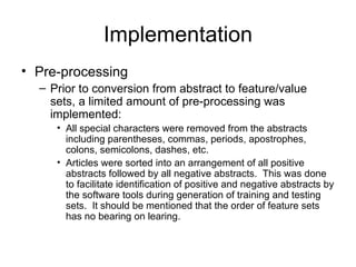 Implementation Pre-processing Prior to conversion from abstract to feature/value sets, a limited amount of pre-processing was implemented: All special characters were removed from the abstracts including parentheses, commas, periods, apostrophes, colons, semicolons, dashes, etc. Articles were sorted into an arrangement of all positive abstracts followed by all negative abstracts.  This was done to facilitate identification of positive and negative abstracts by the software tools during generation of training and testing sets.  It should be mentioned that the order of feature sets has no bearing on learing. 