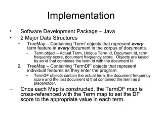 Implementation Software Development Package – Java 2 Major Data Structures TreeMap – Containing ‘Term’ objects that represent  every  term feature in  every  document in the corpus of documents. Term object – Actual Term, Unique Term Id, Document Id, term frequency score, document frequency score.  Objects are keyed by an id that combines the term Id with the document Id. TreeMap – Containing ‘TermDF’ objects that represent individual features as they enter the program.  TermDF objects contain the actual term, the document frequency score and the last document id that contained the term as a placeholder. Once each Map is constructed, the TermDF map is cross-referenced with the Term map to set the DF score to the appropriate value in each term. 