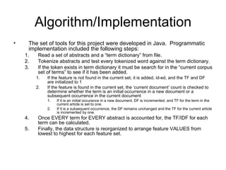 Algorithm/Implementation The set of tools for this project were developed in Java.  Programmatic implementation included the following steps: Read a set of abstracts and a “term dictionary” from file. Tokenize abstracts and test every tokenized word against the term dictionary.  If the token exists in term dictionary it must be search for in the “current corpus set of terms” to see if it has been added. If the feature is not found in the current set, it is added, id-ed, and the TF and DF are initialized to 1 If the feature is found in the current set, the ‘current document’ count is checked to determine whether the term is an initial occurrence in a new document or a subsequent occurrence in the current document If it is an initial occurance in a new document, DF is incremented, and TF for the term in the current article is set to one. If it is a subsequent occurrence, the DF remains unchanged and the TF for the current article is incremented by one. Once EVERY term for EVERY abstract is accounted for, the TF/IDF for each term can be calculated. Finally, the data structure is reorganized to arrange feature VALUES from lowest to highest for each feature set. 