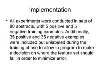 Implementation All experiments were conducted in sets of 80 abstracts, with 5 positive and 5 negative training examples. Additionally, 35 positive and 35 negative examples were included but unlabeled during the training phase to allow to program to make a decision on where the feature set should fall in order to minimize error. 