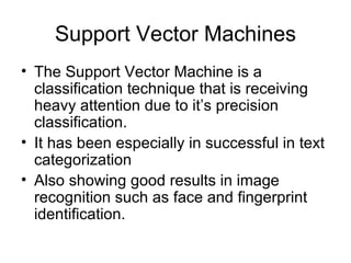 Support Vector Machines The Support Vector Machine is a classification technique that is receiving heavy attention due to it’s precision classification.  It has been especially in successful in text categorization Also showing good results in image recognition such as face and fingerprint identification. 
