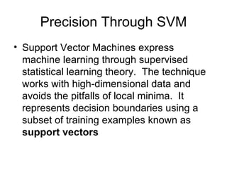 Precision Through SVM Support Vector Machines express machine learning through supervised statistical learning theory.  The technique works with high-dimensional data and avoids the pitfalls of local minima.  It represents decision boundaries using a subset of training examples known as  support vectors 