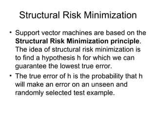 Structural Risk Minimization Support vector machines are based on the  Structural Risk Minimization principle .  The idea of structural risk minimization is to find a hypothesis h for which we can guarantee the lowest true error.  The true error of h is the probability that h will make an error on an unseen and randomly selected test example.  