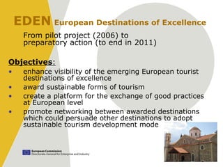 EDEN European Destinations of Excellence
      From pilot project (2006) to
      preparatory action (to end in 2011)

Objectives:
•     enhance visibility of the emerging European tourist
      destinations of excellence
•     award sustainable forms of tourism
•     create a platform for the exchange of good practices
      at European level
•     promote networking between awarded destinations
      which could persuade other destinations to adopt
      sustainable tourism development mode
 