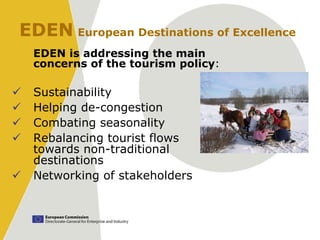 EDEN European Destinations of Excellence
    EDEN is addressing the main
    concerns of the tourism policy:

   Sustainability
   Helping de-congestion
   Combating seasonality
   Rebalancing tourist flows
    towards non-traditional
    destinations
   Networking of stakeholders
 