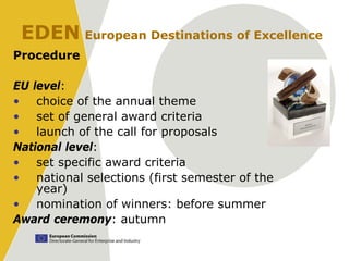 EDEN European Destinations of Excellence
Procedure

EU level:
• choice of the annual theme
• set of general award criteria
• launch of the call for proposals
National level:
• set specific award criteria
• national selections (first semester of the
    year)
• nomination of winners: before summer
Award ceremony: autumn
 