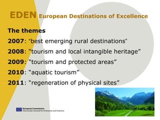 EDEN European Destinations of Excellence
  The themes
• 2007: “best emerging rural destinations”
• 2008: “tourism and local intangible heritage”
• 2009: “tourism and protected areas”
• 2010: “aquatic tourism”
• 2011: “regeneration of physical sites”
 