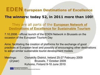 EDEN European Destinations of Excellence
The winners: today 52, in 2011 more than 100!

    They are all parts of the European Network of
   Destinations of Excellence for Sustainable Tourism
7.10.2008 - official launch of the EDEN Network in Brussels on the
occasion of the European Tourism Day

Aims: facilitating the creation of platforms for the exchange of good
practices at European level and possibly of encouraging other destinations
to adopt similar sustainable tourist development models

Meetings:       Clonakilty District, Ireland 25-27 February 2009
   (2/year)             Brussels, 7 October 2009
                Kuhomo, Finland 9-10 June 2010
 