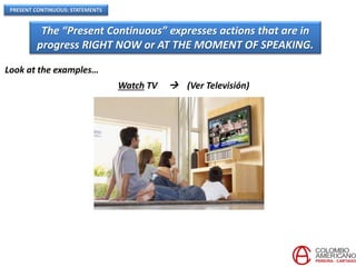PRESENT CONTINUOUS: STATEMENTS
The “Present Continuous” expresses actions that are in
progress RIGHT NOW or AT THE MOMENT OF SPEAKING.
Look at the examples…
Watch TV  (Ver Televisión)
 