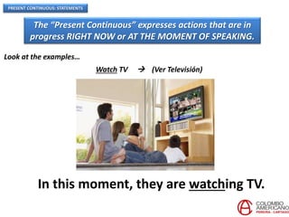 PRESENT CONTINUOUS: STATEMENTS
The “Present Continuous” expresses actions that are in
progress RIGHT NOW or AT THE MOMENT OF SPEAKING.
Look at the examples…
Watch TV  (Ver Televisión)
In this moment, they are watching TV.
 