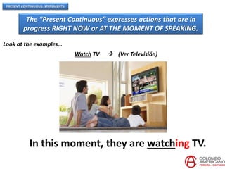 PRESENT CONTINUOUS: STATEMENTS
The “Present Continuous” expresses actions that are in
progress RIGHT NOW or AT THE MOMENT OF SPEAKING.
Look at the examples…
Watch TV  (Ver Televisión)
In this moment, they are watching TV.
 