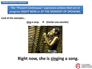 PRESENT CONTINUOUS: STATEMENTS
The “Present Continuous” expresses actions that are in
progress RIGHT NOW or AT THE MOMENT OF SPEAKING.
Look at the examples…
Sing a song  (Cantar una canción)
Right now, she is singing a song.
 