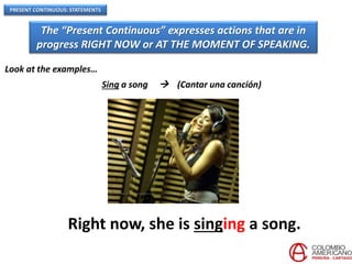 PRESENT CONTINUOUS: STATEMENTS
The “Present Continuous” expresses actions that are in
progress RIGHT NOW or AT THE MOMENT OF SPEAKING.
Look at the examples…
Sing a song  (Cantar una canción)
Right now, she is singing a song.
 