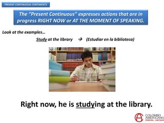 PRESENT CONTINUOUS: STATEMENTS
The “Present Continuous” expresses actions that are in
progress RIGHT NOW or AT THE MOMENT OF SPEAKING.
Look at the examples…
Study at the library  (Estudiar en la biblioteca)
Right now, he is studying at the library.
 