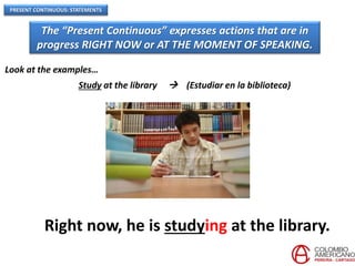 PRESENT CONTINUOUS: STATEMENTS
The “Present Continuous” expresses actions that are in
progress RIGHT NOW or AT THE MOMENT OF SPEAKING.
Look at the examples…
Study at the library  (Estudiar en la biblioteca)
Right now, he is studying at the library.
 