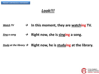 PRESENT CONTINUOUS: STATEMENTS
Watch TV  In this moment, they are watching TV.
Sing a song  Right now, she is singing a song.
Study at the library  Right now, he is studying at the library.
Look!!!
 