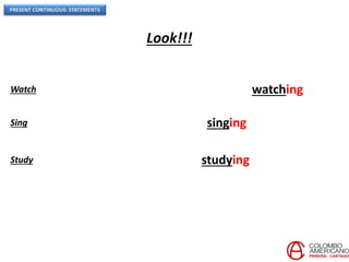 PRESENT CONTINUOUS: STATEMENTS
Look!!!
Watch TV  In this moment, they are watching TV.
Sing a song  Right now, she is singing a song.
Study at the library  Right now, he is studying at the library.
 