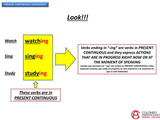 PRESENT CONTINUOUS: STATEMENTS
Look!!!
Watch watching
Sing singing
Study studying
These verbs are in
PRESENT CONTINUOUS
Verbs ending in “-ing” are verbs in PRESENT
CONTINUOUS and they express ACTIONS
THAT ARE IN PROGRESS RIGHT NOW OR AT
THE MOMENT OF SPEAKING
(verbos que terminan en “-ing” son verbos en PRESENT CONTINUOUS y ellos
expresan acciones que están en progreso en este momento o al momento en
que se está hablando)
 