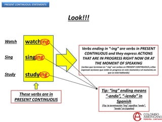 PRESENT CONTINUOUS: STATEMENTS
Look!!!
Watch watching
Sing singing
Study studying
These verbs are in
PRESENT CONTINUOUS
Verbs ending in “-ing” are verbs in PRESENT
CONTINUOUS and they express ACTIONS
THAT ARE IN PROGRESS RIGHT NOW OR AT
THE MOMENT OF SPEAKING
(verbos que terminan en “-ing” son verbos en PRESENT CONTINUOUS y ellos
expresan acciones que están en progreso en este momento o al momento en
que se está hablando)
Tip: “ing” ending means
“-ando”, “-iendo” in
Spanish
(Tip: la terminación “ing” significa “ando”,
“iendo” en Español)
 