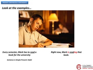 PRESENT CONTINUOUS: STATEMENTS
Look at the examples…
Sentence is Simple Present: Habit
Every semester, Mark has to read a
book for the university
Right now, Mark is reading that
book.
 