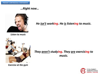 PRESENT CONTINUOUS: STATEMENTS
…Right now…
Listen to music
He isn’t working. He is listening to music.
Exercise at the gym
They aren’t studying. They are exercising to
music.
 