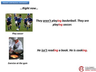 PRESENT CONTINUOUS: STATEMENTS
…Right now…
Play soccer
They aren’t playing basketball. They are
playing soccer.
Exercise at the gym
He isn’t reading a book. He is cooking.
 