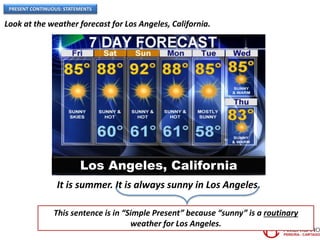 PRESENT CONTINUOUS: STATEMENTS
Los Angeles, California
Look at the weather forecast for Los Angeles, California.
It is summer. It is always sunny in Los Angeles.
This sentence is in “Simple Present” because “sunny” is a routinary
weather for Los Angeles.
 