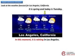 PRESENT CONTINUOUS: STATEMENTS
Los Angeles, California
Look at the weather forecast for Los Angeles, California.
In this moment, it is raining in Los Angeles.
It is spring and today is Tuesday.
 
