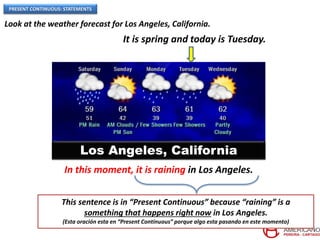 PRESENT CONTINUOUS: STATEMENTS
Los Angeles, California
Look at the weather forecast for Los Angeles, California.
In this moment, it is raining in Los Angeles.
This sentence is in “Present Continuous” because “raining” is a
something that happens right now in Los Angeles.
(Esta oración esta en “Present Continuous” porque algo esta pasando en este momento)
It is spring and today is Tuesday.
 