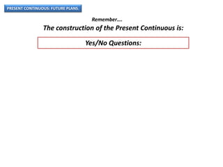 PRESENT CONTINUOUS: FUTURE PLANS.
Remember….
The construction of the Present Continuous is:
Yes/No Questions:
 