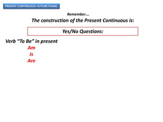 PRESENT CONTINUOUS: FUTURE PLANS.
Remember….
The construction of the Present Continuous is:
Verb “To Be” in present
Am
Is
Are
Yes/No Questions:
 