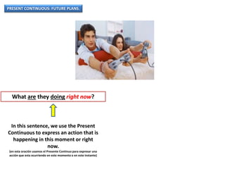 PRESENT CONTINUOUS: FUTURE PLANS.
What are they doing right now?
In this sentence, we use the Present
Continuous to express an action that is
happening in this moment or right
now.
(en esta oración usamos el Presente Continuo para expresar una
acción que esta ocurriendo en este momento o en este instante)
 