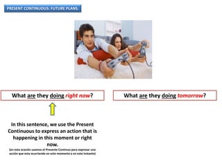 PRESENT CONTINUOUS: FUTURE PLANS.
What are they doing right now? What are they doing tomorrow?
In this sentence, we use the Present
Continuous to express an action that is
happening in this moment or right
now.
(en esta oración usamos el Presente Continuo para expresar una
acción que esta ocurriendo en este momento o en este instante)
 