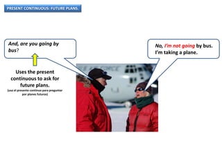 PRESENT CONTINUOUS: FUTURE PLANS.
And, are you going by
bus?
No, I’m not going by bus.
I’m taking a plane.
Uses the present
continuous to ask for
future plans.
(usa el presente continuo para preguntar
por planes futuros)
 